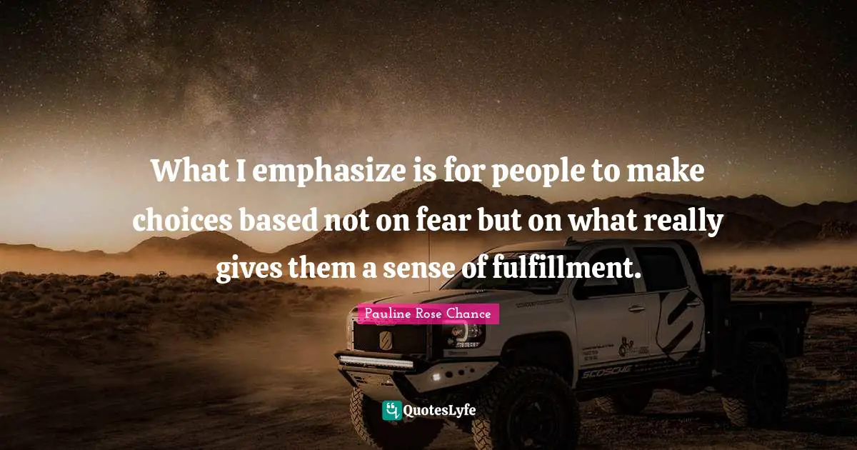 What I emphasize is for people to make choices based not on fear but on what really gives them a sense of fulfillment.