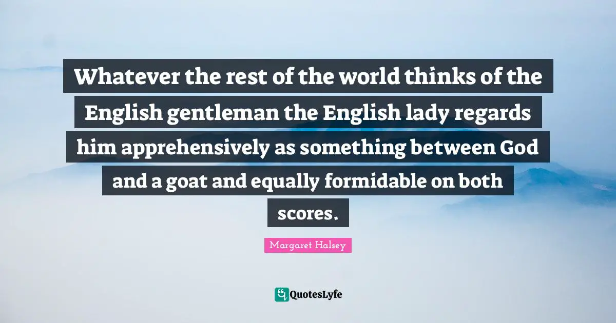 Whatever the rest of the world thinks of the English gentleman the English lady regards him apprehensively as something between God and a goat and equally formidable on both scores.