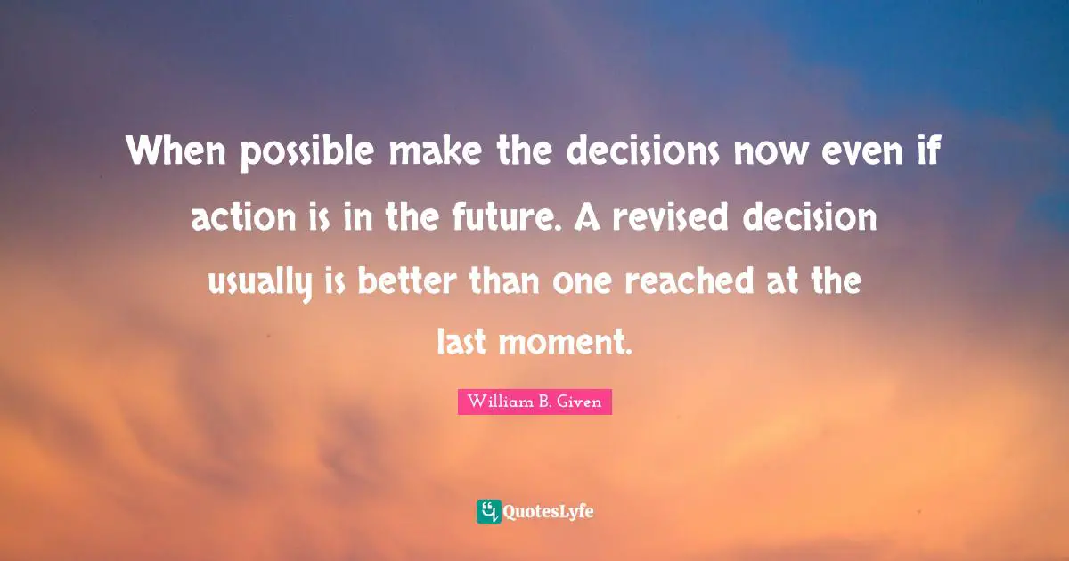 When possible make the decisions now even if action is in the future. A revised decision usually is better than one reached at the last moment.