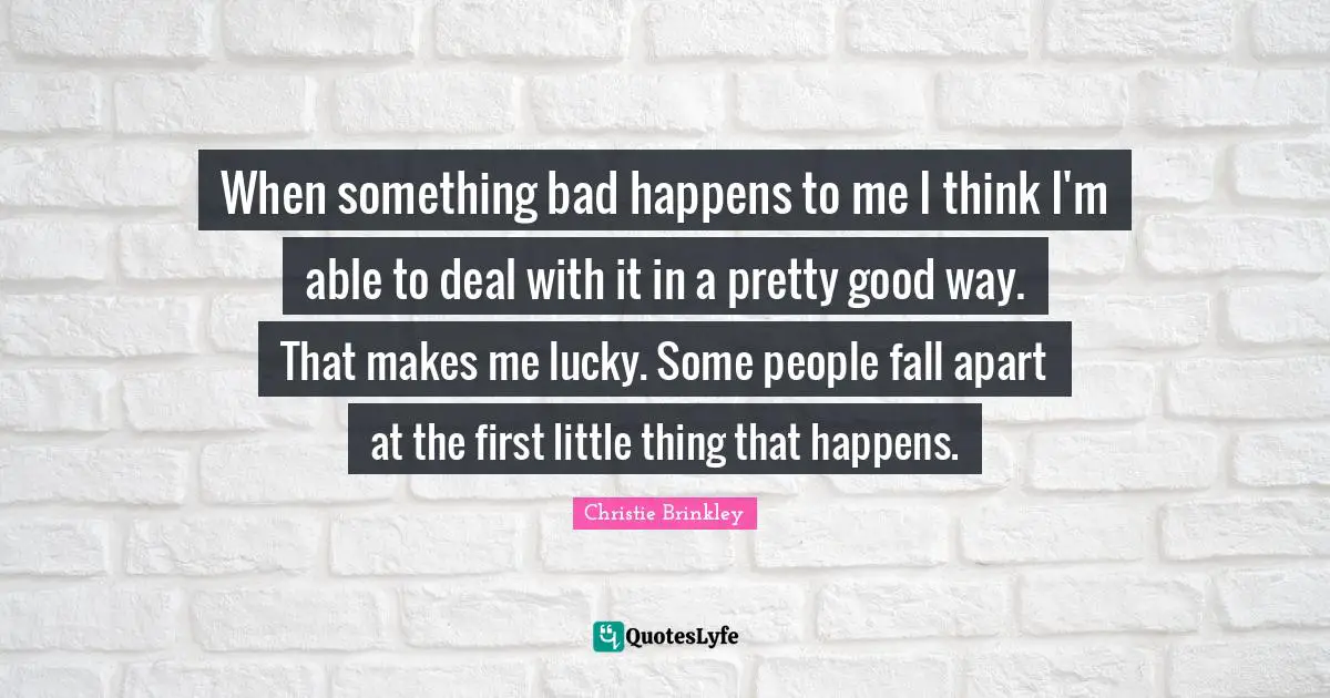 When something bad happens to me I think I'm able to deal with it in a pretty good way. That makes me lucky. Some people fall apart at the first little thing that happens.