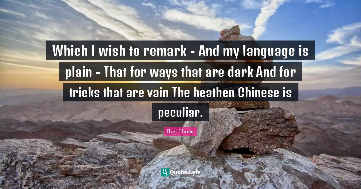 Bret Harte Quotes: "Which I wish to remark - And my language is plain - That for ways that are dark And for tricks that are vain The heathen Chinese is peculiar."