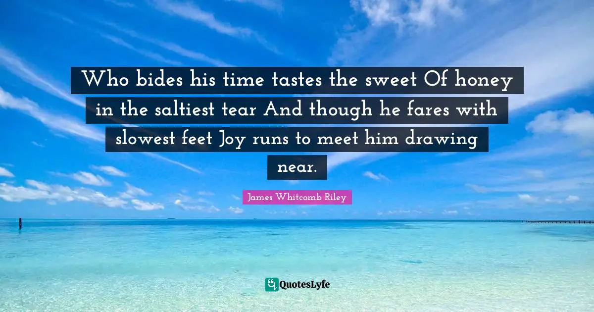 Who bides his time tastes the sweet Of honey in the saltiest tear And though he fares with slowest feet Joy runs to meet him drawing near.
