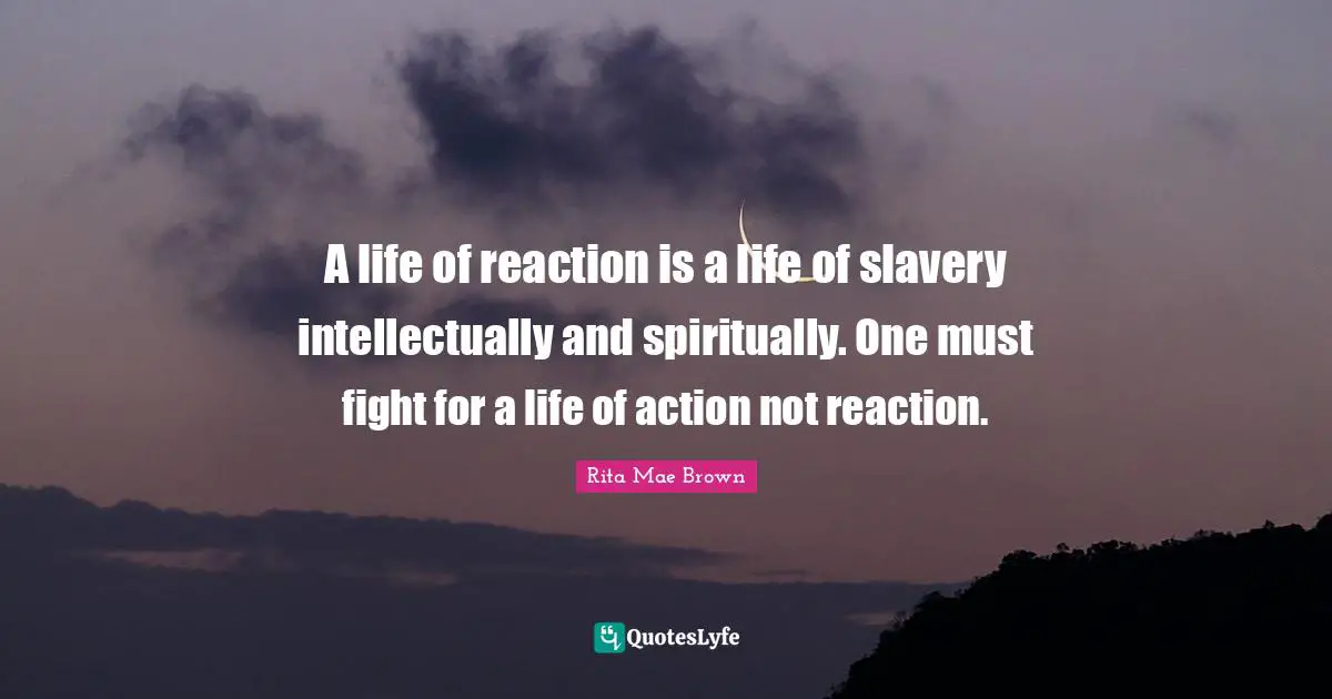 A life of reaction is a life of slavery intellectually and spiritually. One must fight for a life of action not reaction.