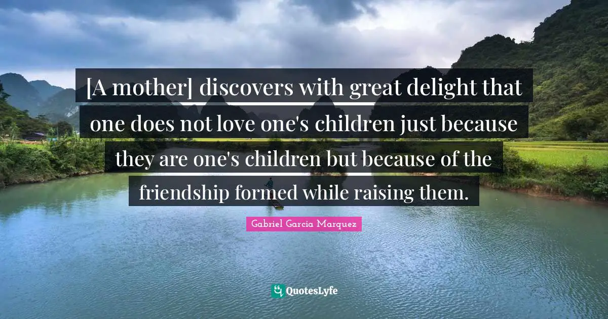 [A mother] discovers with great delight that one does not love one's children just because they are one's children but because of the friendship formed while raising them.
