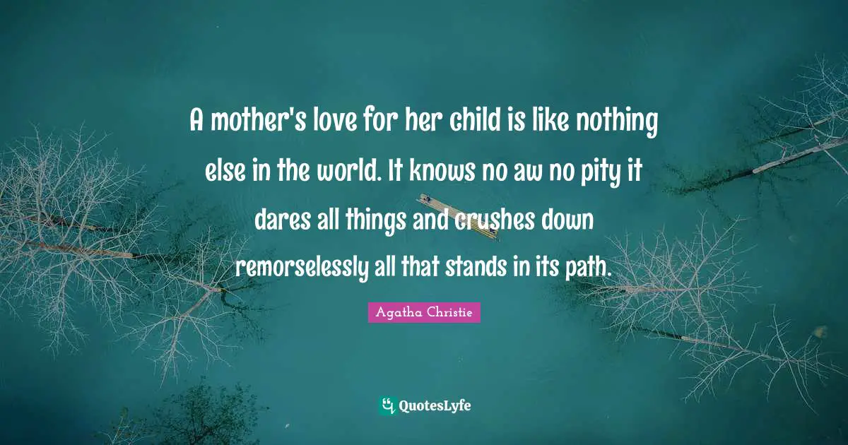 A mother's love for her child is like nothing else in the world. It knows no aw no pity it dares all things and crushes down remorselessly all that stands in its path.