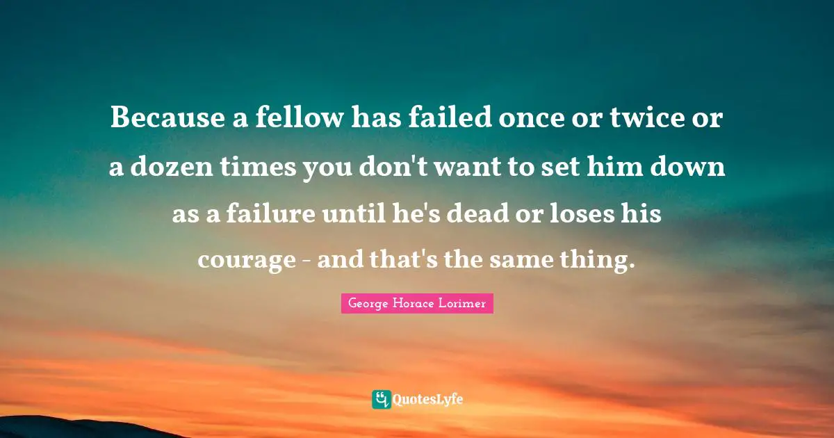Because a fellow has failed once or twice or a dozen times you don't want to set him down as a failure until he's dead or loses his courage - and that's the same thing.