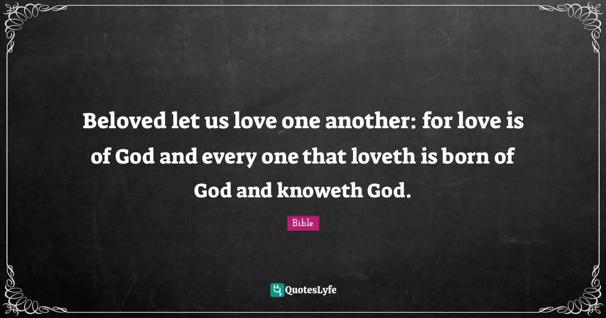 Beloved let us love one another: for love is of God and every one that loveth is born of God and knoweth God.