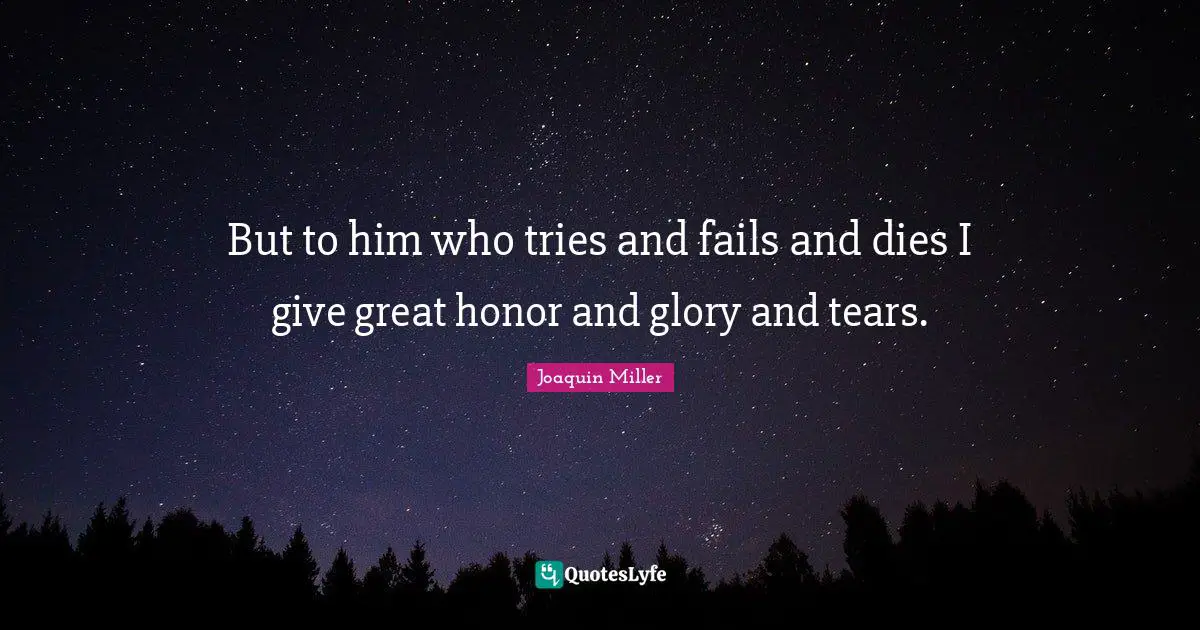 But to him who tries and fails and dies I give great honor and glory and tears.