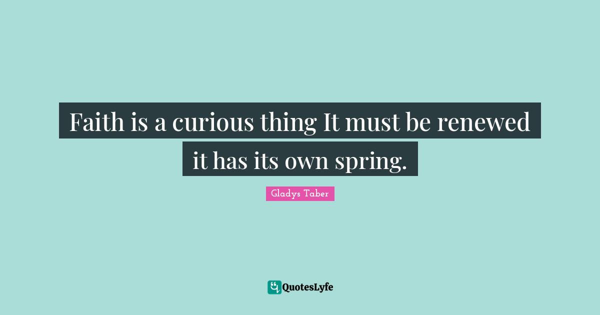 Faith is a curious thing It must be renewed it has its own spring.