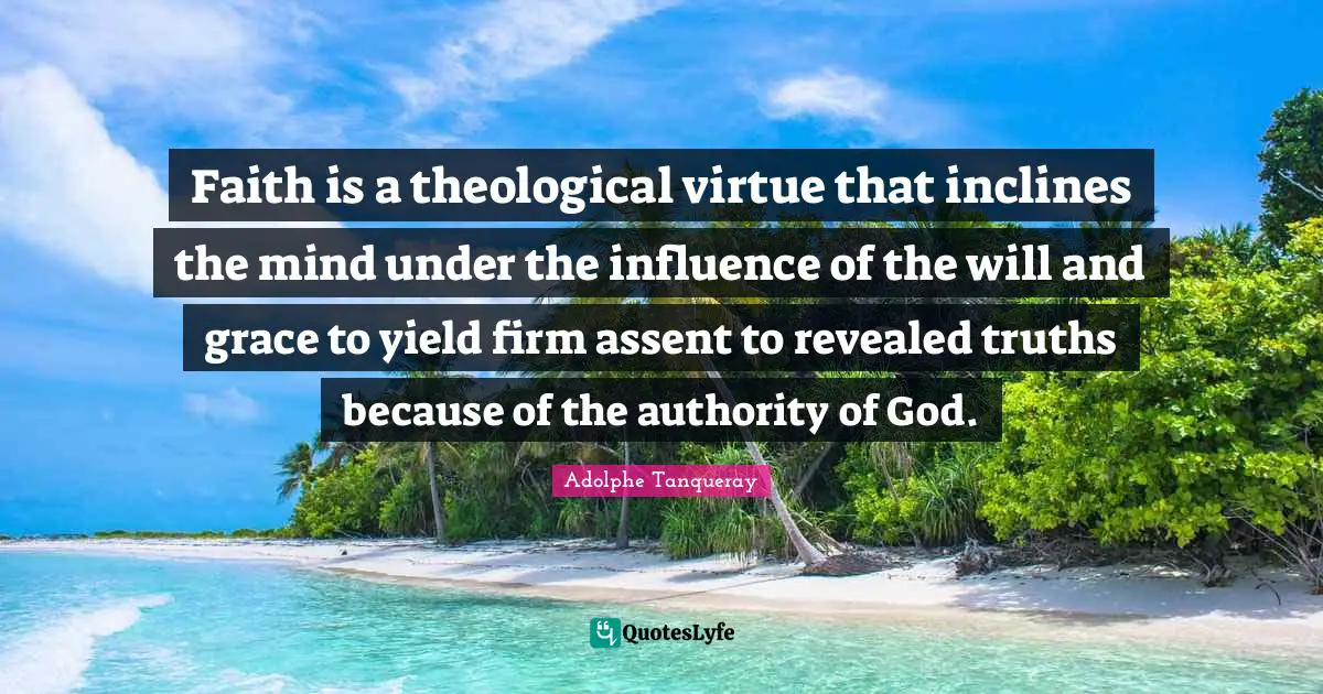 Faith is a theological virtue that inclines the mind under the influence of the will and grace to yield firm assent to revealed truths because of the authority of God.