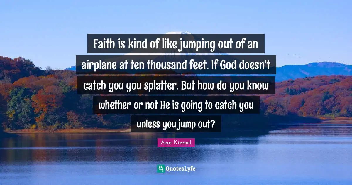 Faith is kind of like jumping out of an airplane at ten thousand feet. If God doesn't catch you you splatter. But how do you know whether or not He is going to catch you unless you jump out?