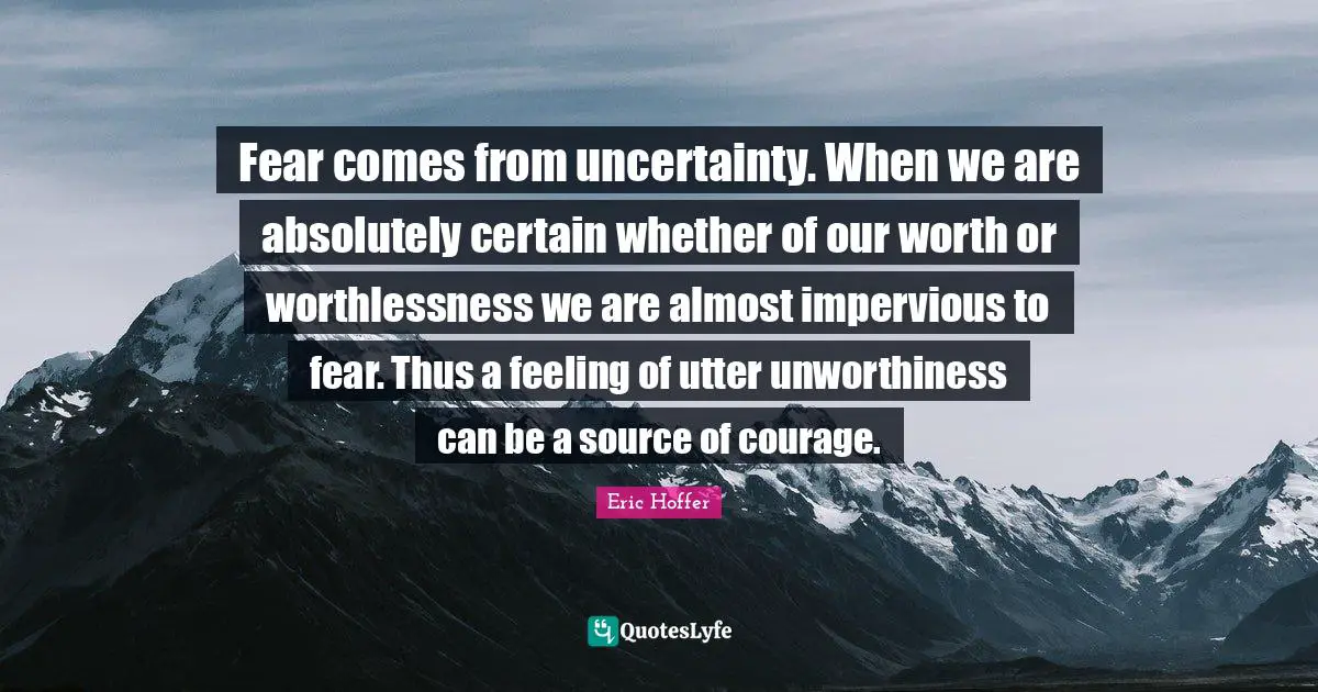Fear comes from uncertainty. When we are absolutely certain whether of our worth or worthlessness we are almost impervious to fear. Thus a feeling of utter unworthiness can be a source of courage.