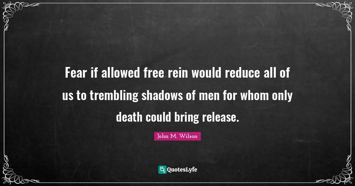 Fear if allowed free rein would reduce all of us to trembling shadows of men for whom only death could bring release.