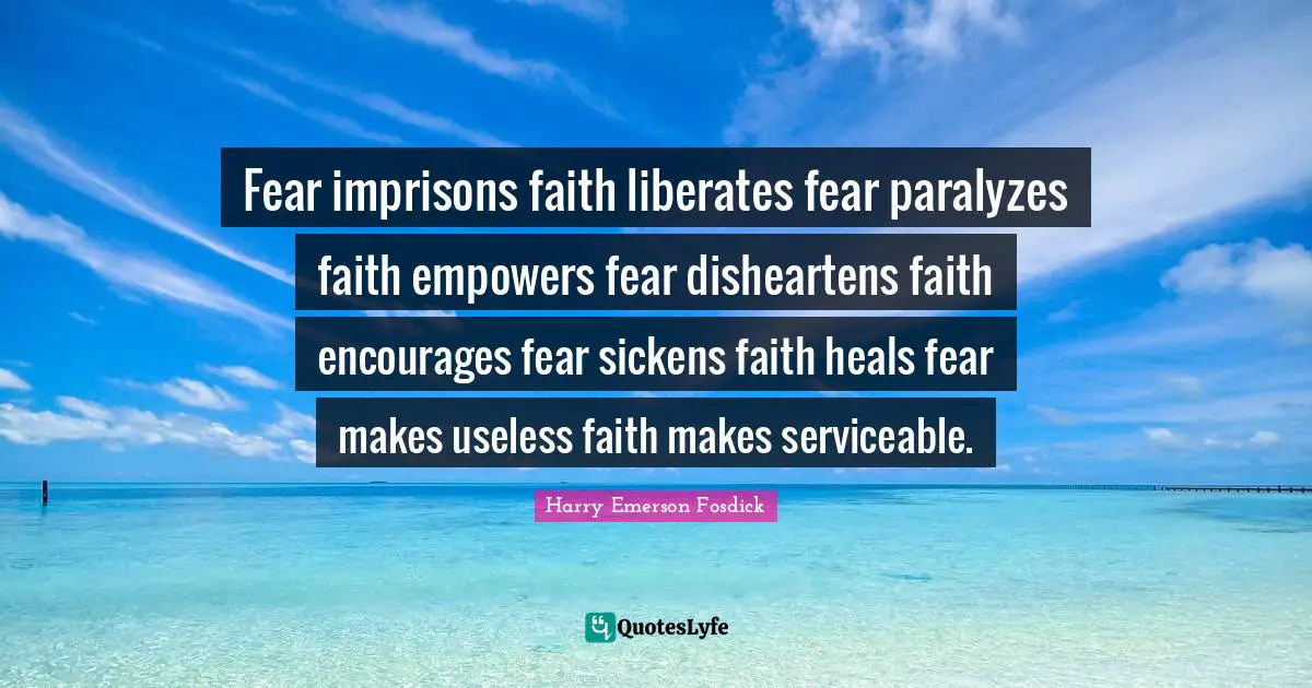 Fear imprisons faith liberates fear paralyzes faith empowers fear disheartens faith encourages fear sickens faith heals fear makes useless faith makes serviceable.