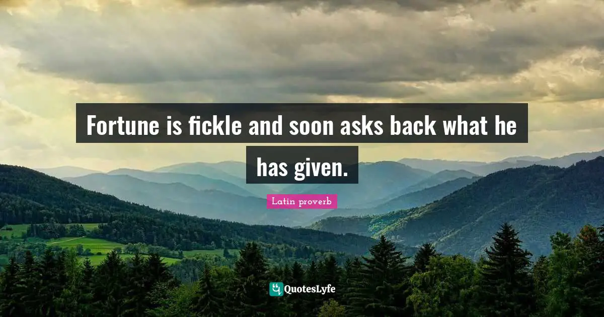 Fortune is fickle and soon asks back what he has given.