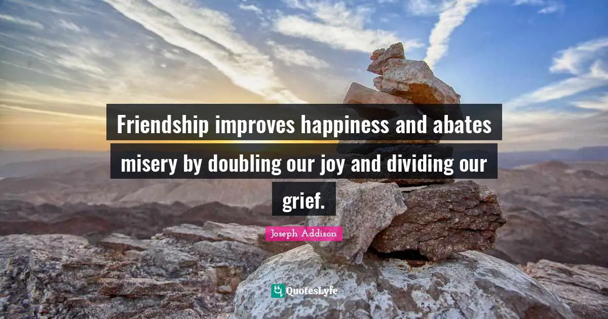 Friendship improves happiness and abates misery by doubling our joy and dividing our grief.