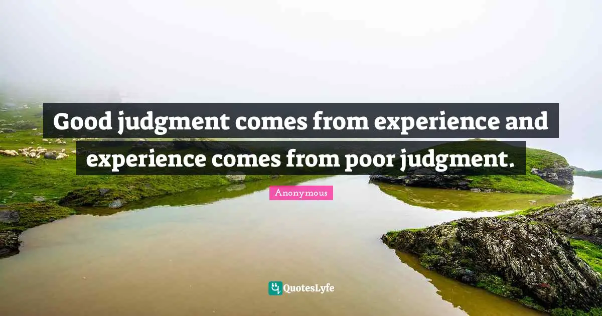Good judgment comes from experience and experience comes from poor judgment.