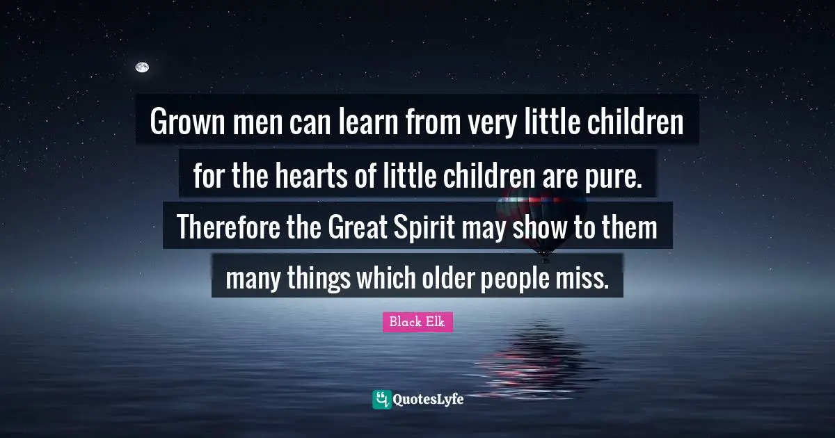 Black Elk Quotes: "Grown men can learn from very little children for the hearts of little children are pure. Therefore the Great Spirit may show to them many things which older people miss."
