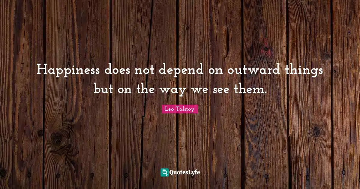 Happiness does not depend on outward things but on the way we see them.