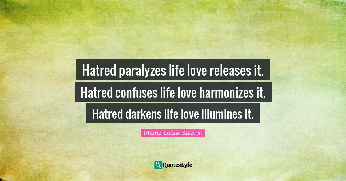 Hatred paralyzes life love releases it. Hatred confuses life love harmonizes it. Hatred darkens life love illumines it.