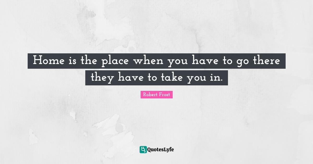 Home is the place when you have to go there they have to take you in.