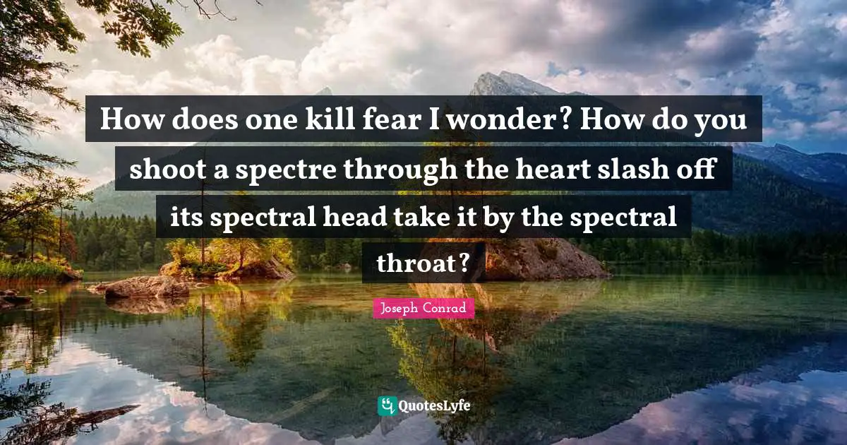 How does one kill fear I wonder? How do you shoot a spectre through the heart slash off its spectral head take it by the spectral throat?