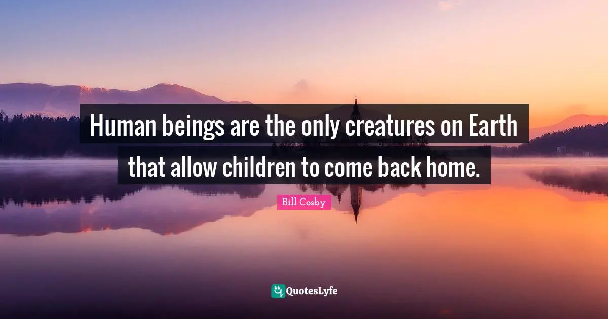 Human beings are the only creatures on Earth that allow children to come back home.