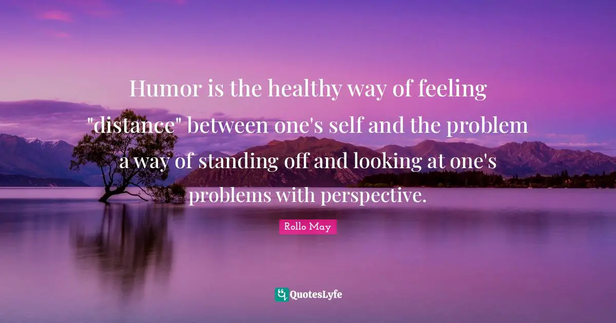 Humor is the healthy way of feeling "distance" between one's self and the problem a way of standing off and looking at one's problems with perspective.