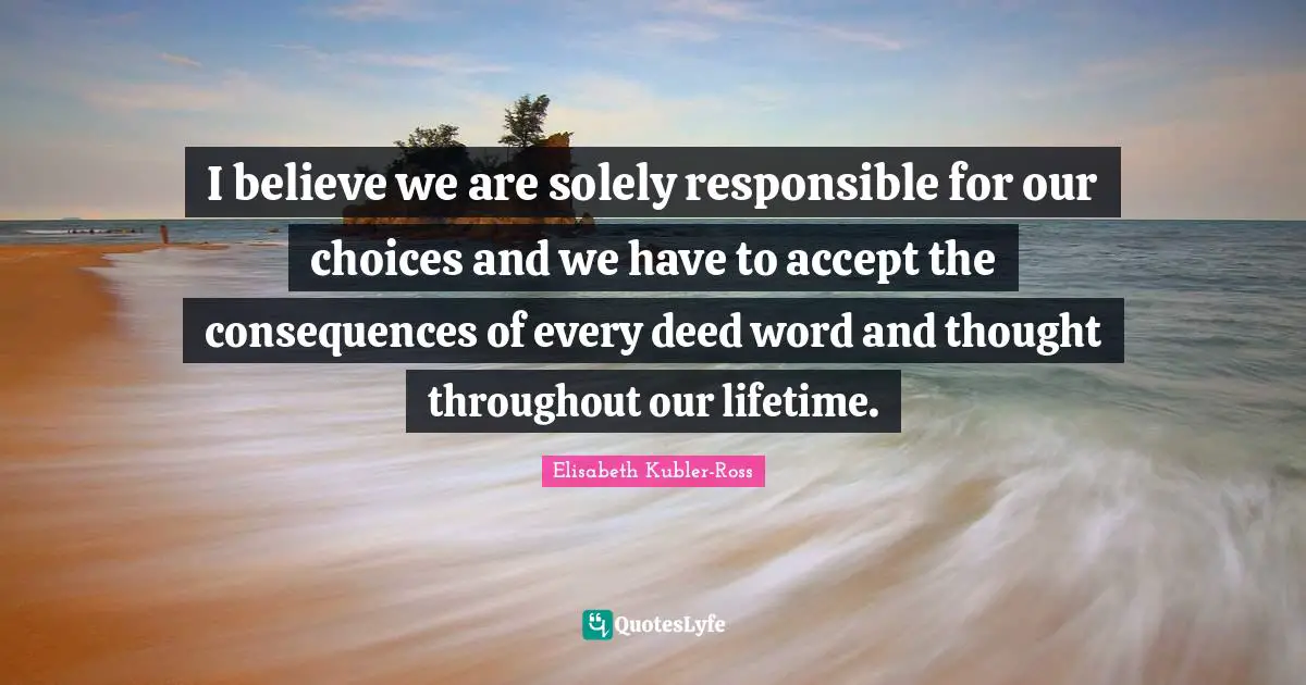 I believe we are solely responsible for our choices and we have to accept the consequences of every deed word and thought throughout our lifetime.