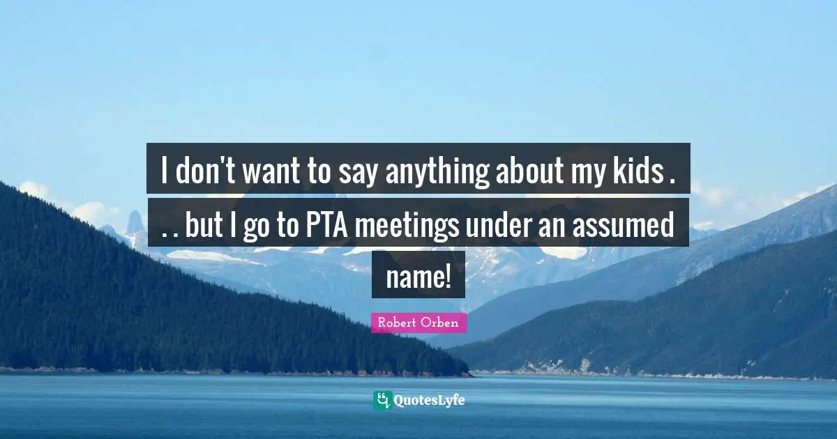 I don't want to say anything about my kids . . . but I go to PTA meetings under an assumed name!