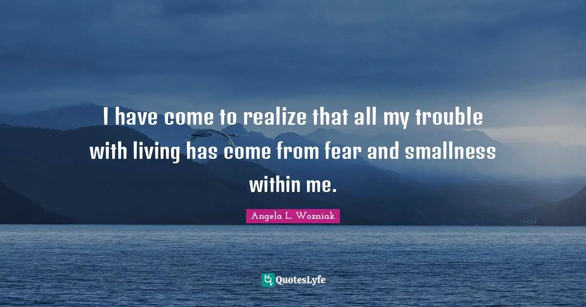 I have come to realize that all my trouble with living has come from fear and smallness within me.