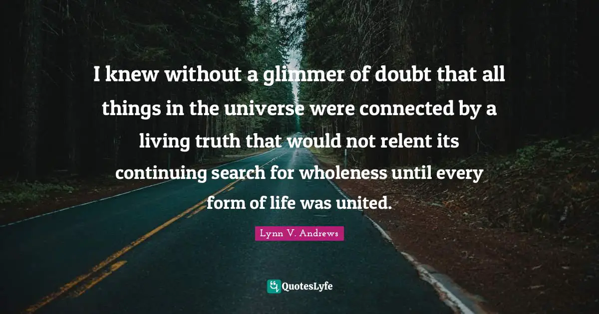 I knew without a glimmer of doubt that all things in the universe were connected by a living truth that would not relent its continuing search for wholeness until every form of life was united.