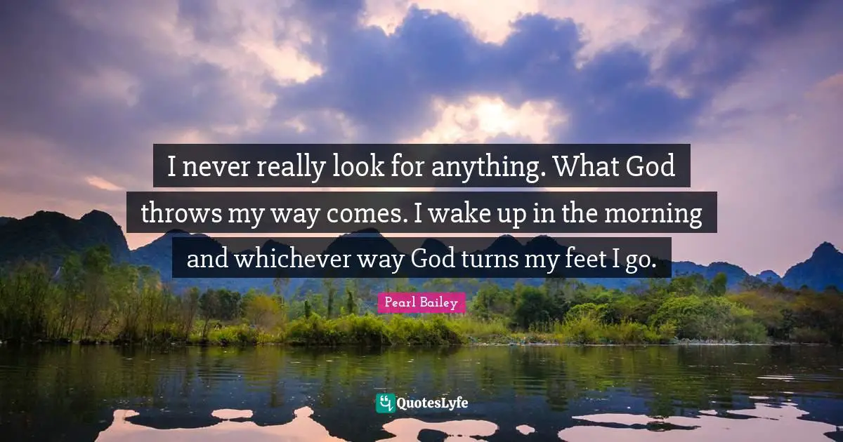 I never really look for anything. What God throws my way comes. I wake up in the morning and whichever way God turns my feet I go.