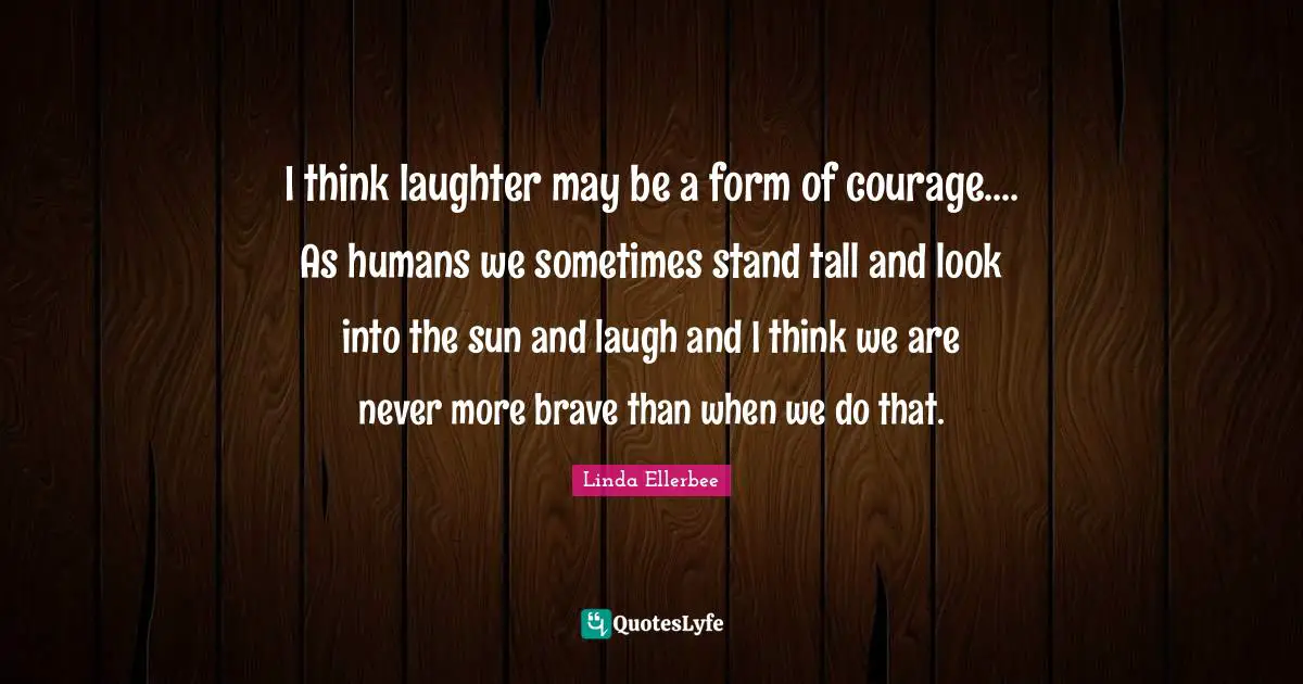 Linda Ellerbee Quotes: "I think laughter may be a form of courage.... As humans we sometimes stand tall and look into the sun and laugh and I think we are never more brave than when we do that."