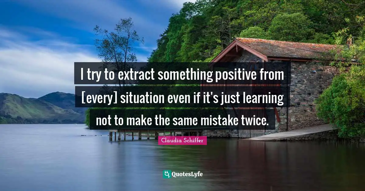 I try to extract something positive from [every] situation even if it's just learning not to make the same mistake twice.