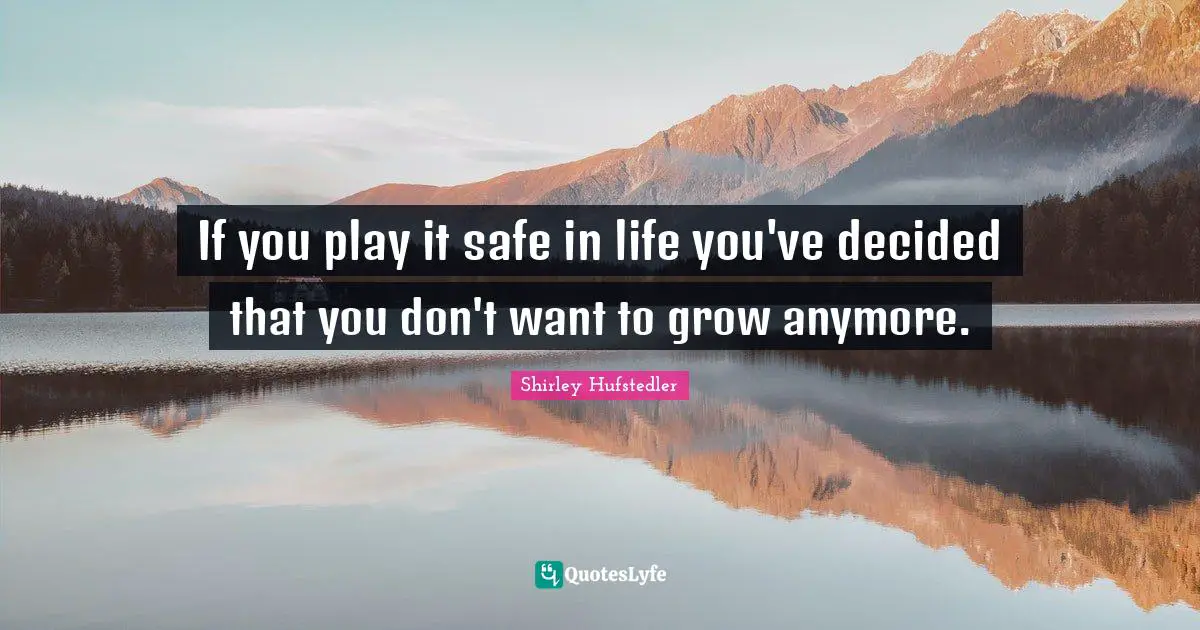 If you play it safe in life you've decided that you don't want to grow anymore.