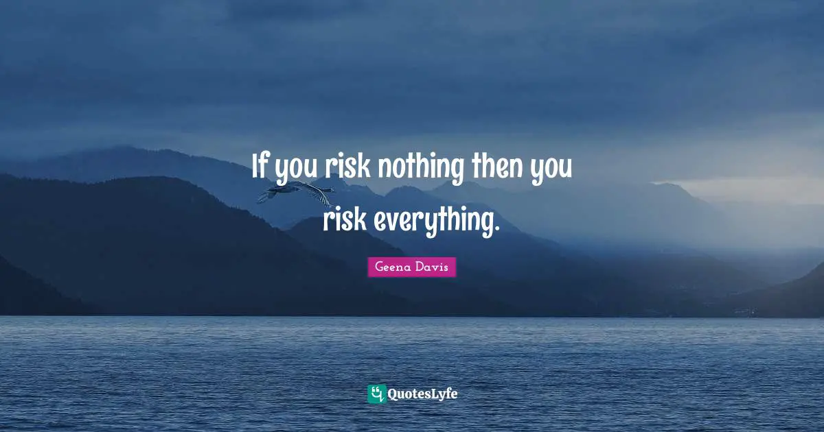 If you risk nothing then you risk everything.