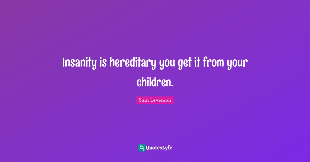 Insanity is hereditary you get it from your children.