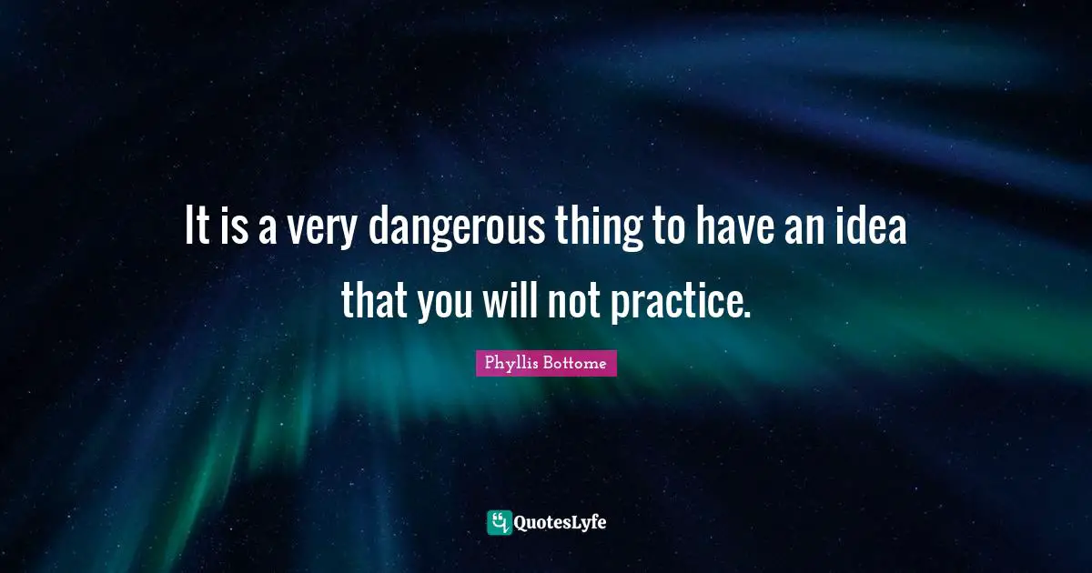 It is a very dangerous thing to have an idea that you will not practice.