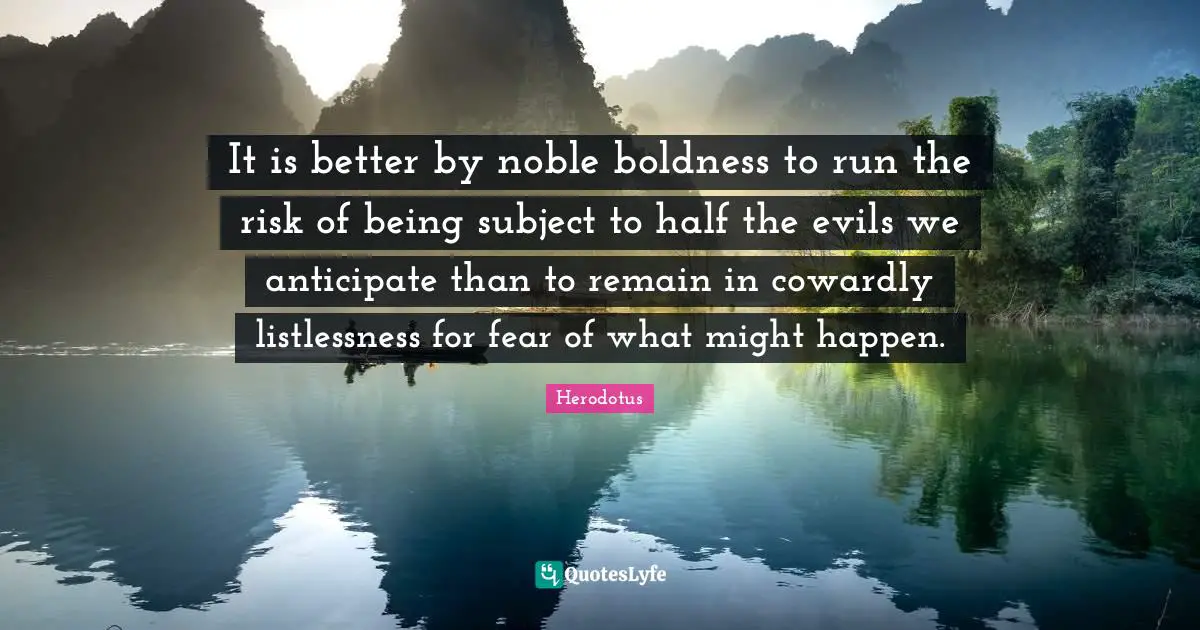 It is better by noble boldness to run the risk of being subject to half the evils we anticipate than to remain in cowardly listlessness for fear of what might happen.