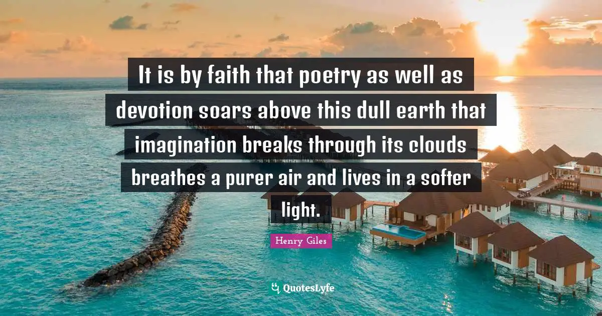 It is by faith that poetry as well as devotion soars above this dull earth that imagination breaks through its clouds breathes a purer air and lives in a softer light.