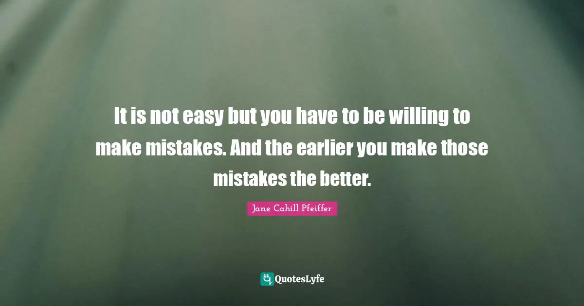 It is not easy but you have to be willing to make mistakes. And the earlier you make those mistakes the better.