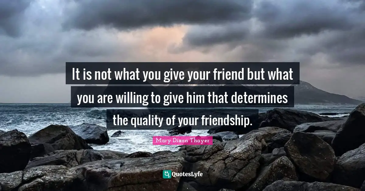 It is not what you give your friend but what you are willing to give him that determines the quality of your friendship.