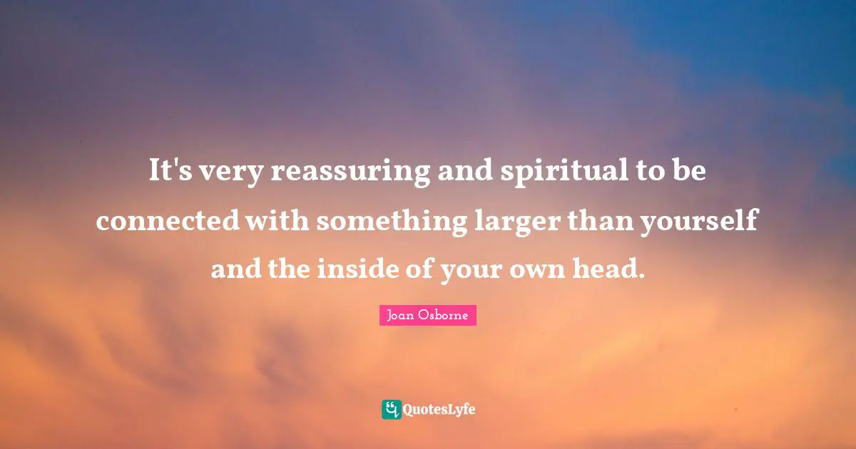 It's very reassuring and spiritual to be connected with something larger than yourself and the inside of your own head.