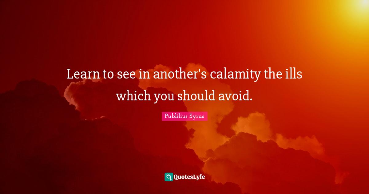 Learn to see in another's calamity the ills which you should avoid.