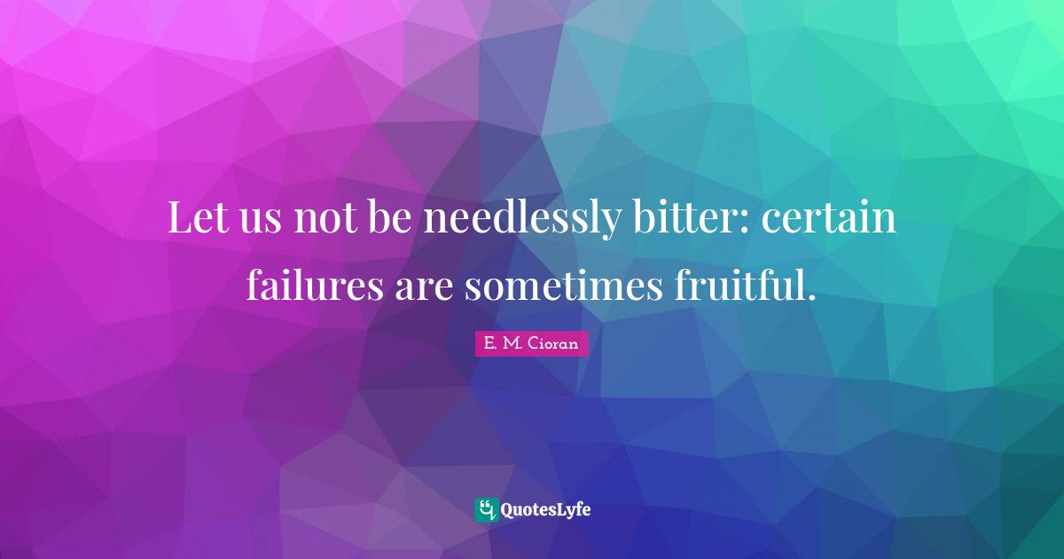 Let us not be needlessly bitter: certain failures are sometimes fruitful.