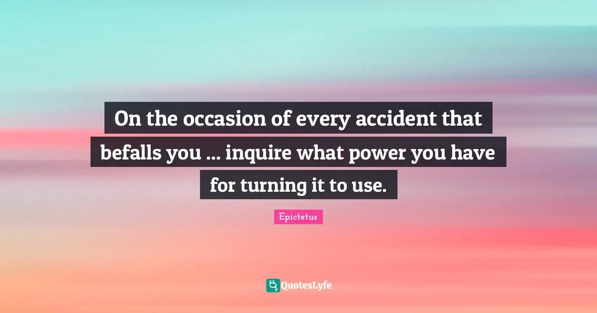 On the occasion of every accident that befalls you ... inquire what power you have for turning it to use.