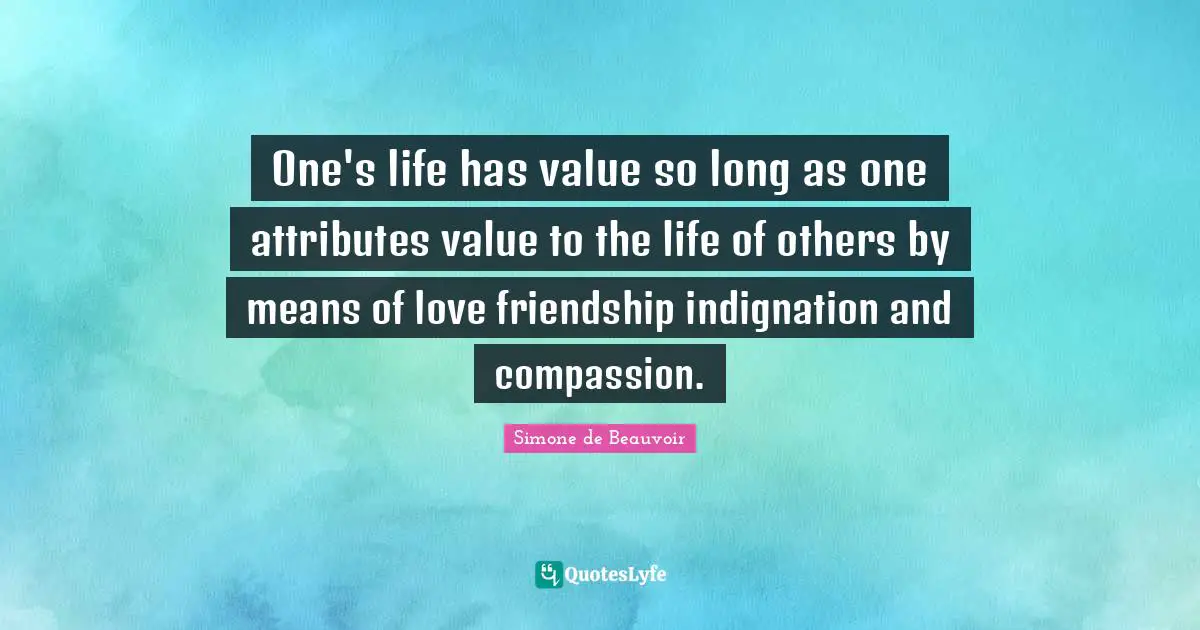 One's life has value so long as one attributes value to the life of others by means of love friendship indignation and compassion.