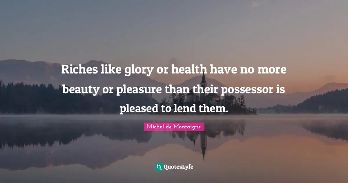 Riches like glory or health have no more beauty or pleasure than their possessor is pleased to lend them.