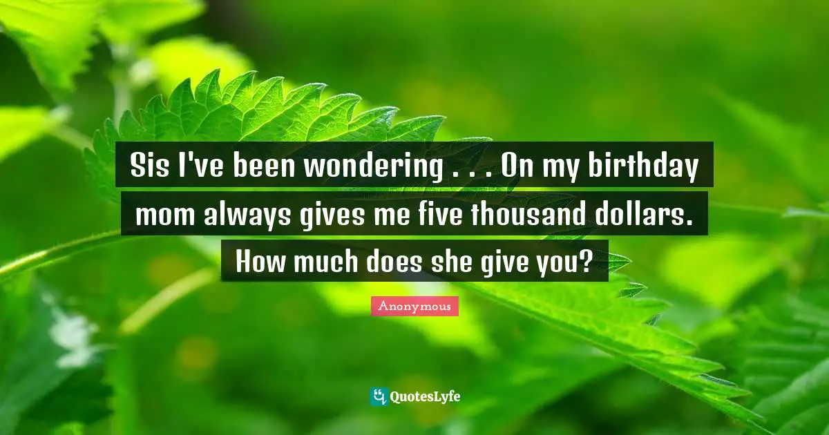 Sis I've been wondering . . . On my birthday mom always gives me five thousand dollars. How much does she give you?